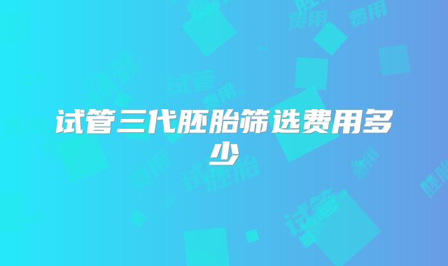 试管三代胚胎筛选费用多少