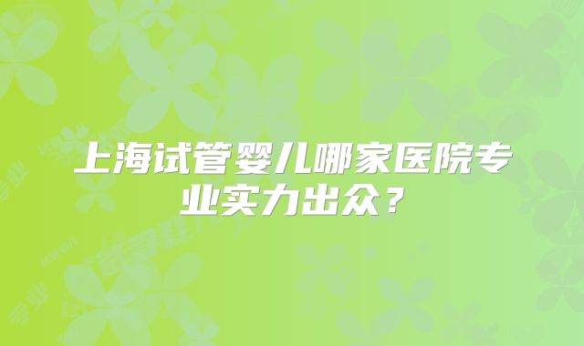 上海试管婴儿哪家医院专业实力出众？