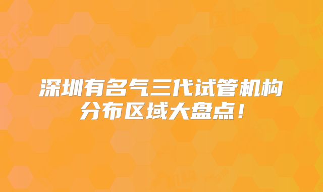 深圳有名气三代试管机构分布区域大盘点！