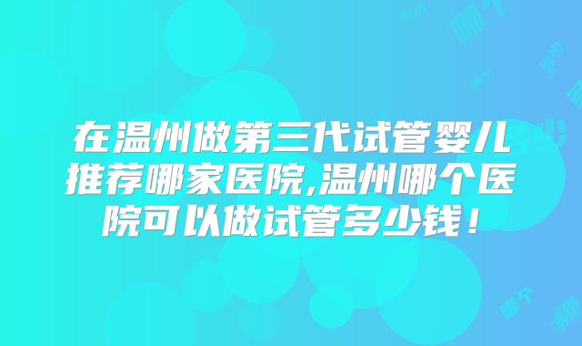 在温州做第三代试管婴儿推荐哪家医院,温州哪个医院可以做试管多少钱！