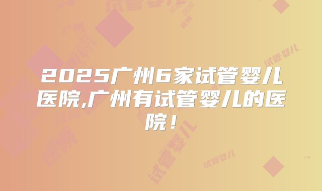 2025广州6家试管婴儿医院,广州有试管婴儿的医院！