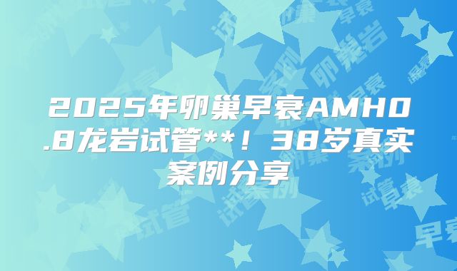 2025年卵巢早衰AMH0.8龙岩试管**！38岁真实案例分享