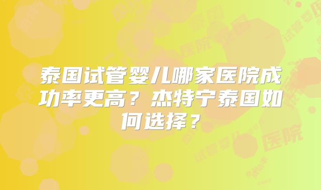 泰国试管婴儿哪家医院成功率更高？杰特宁泰国如何选择？