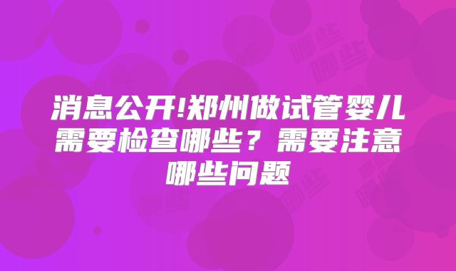 消息公开!郑州做试管婴儿需要检查哪些？需要注意哪些问题