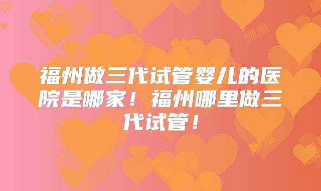福州做三代试管婴儿的医院是哪家！福州哪里做三代试管！