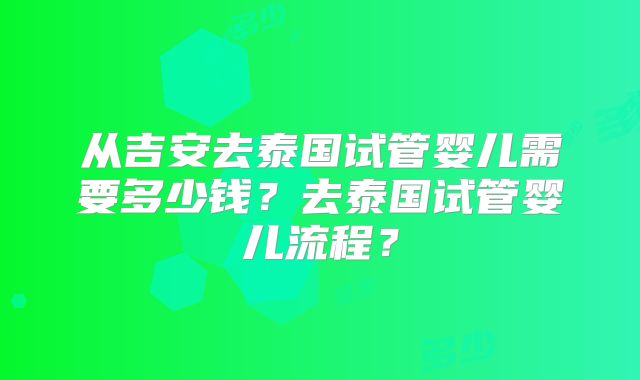 从吉安去泰国试管婴儿需要多少钱？去泰国试管婴儿流程？