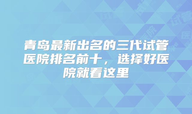青岛最新出名的三代试管医院排名前十，选择好医院就看这里