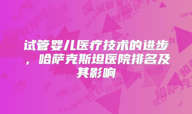 试管婴儿医疗技术的进步,哈萨克斯坦医院排名及其影响