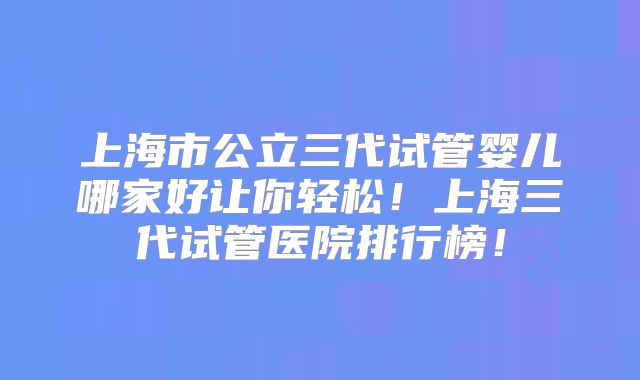 上海市公立三代试管婴儿哪家好让你轻松！上海三代试管医院排行榜！
