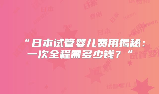 “日本试管婴儿费用揭秘:一次全程需多少钱?”