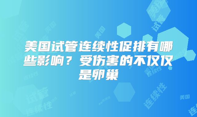 美国试管连续性促排有哪些影响？受伤害的不仅仅是卵巢