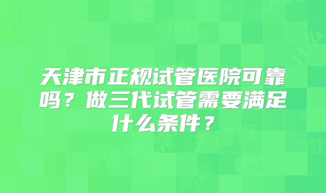 天津市正规试管医院可靠吗?做三代试管需要满足什么条件?