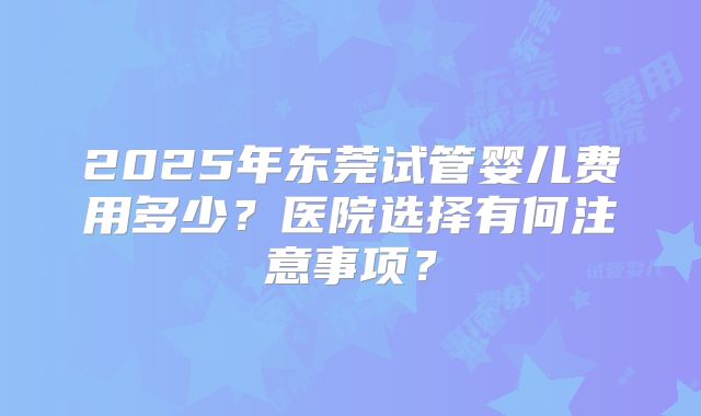 2025年东莞试管婴儿费用多少？医院选择有何注意事项？