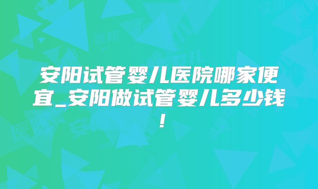 安阳试管婴儿医院哪家便宜_安阳做试管婴儿多少钱！