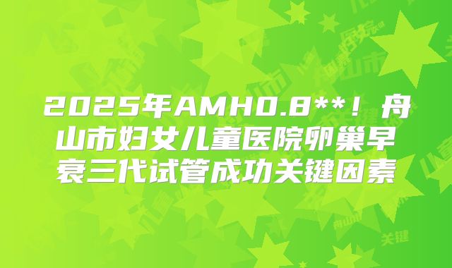 2025年AMH0.8**！舟山市妇女儿童医院卵巢早衰三代试管成功关键因素