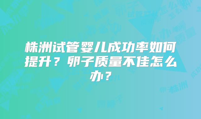 株洲试管婴儿成功率如何提升？卵子质量不佳怎么办？