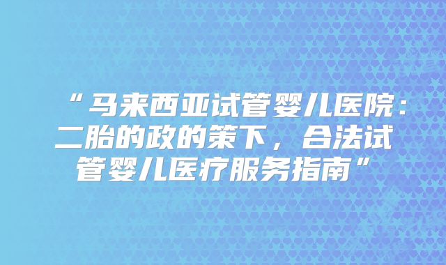 “马来西亚试管婴儿医院:二胎的政的策下,合法试管婴儿医疗服务指南”