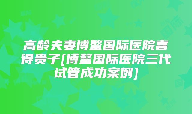 高龄夫妻博鳌国际医院喜得贵子[博鳌国际医院三代试管成功案例]