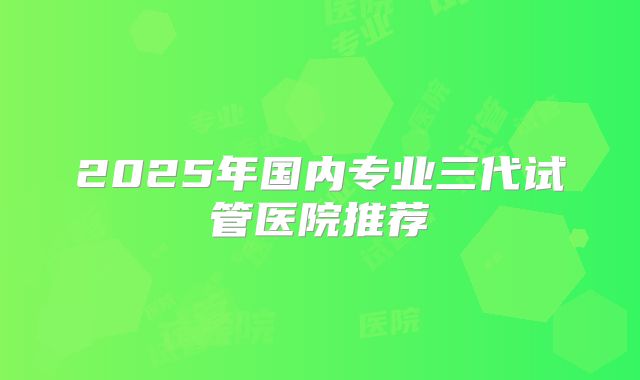 2025年国内专业三代试管医院推荐