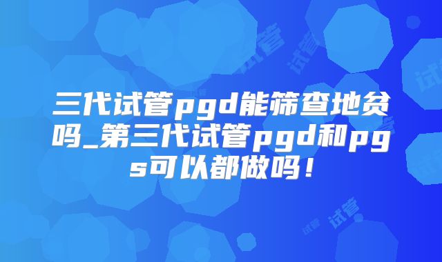 三代试管pgd能筛查地贫吗_第三代试管pgd和pgs可以都做吗！