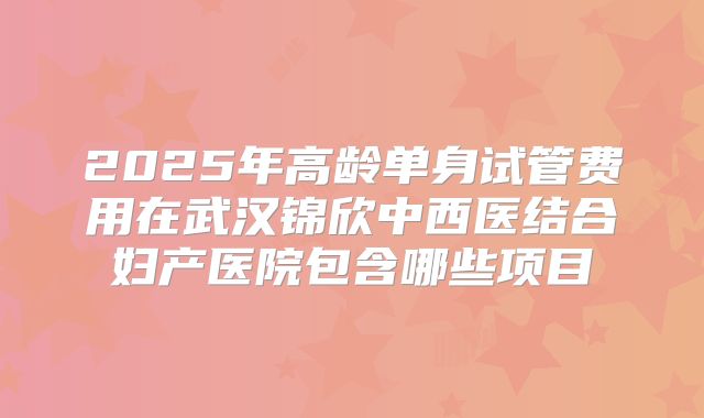 2025年高龄单身试管费用在武汉锦欣中西医结合妇产医院包含哪些项目