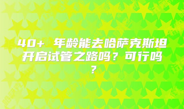 40+ 年龄能去哈萨克斯坦开启试管之路吗？可行吗？