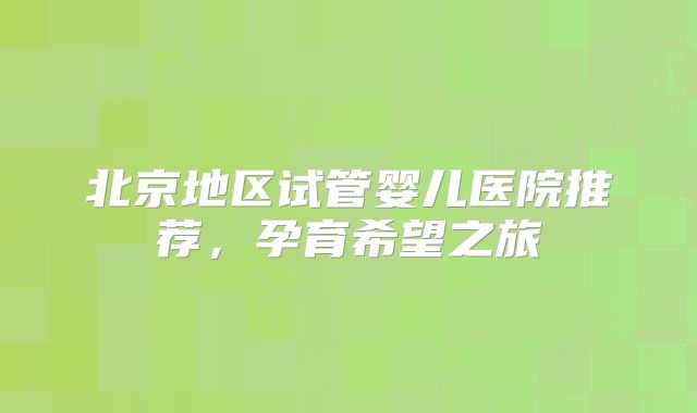 北京地区试管婴儿医院推荐，孕育希望之旅