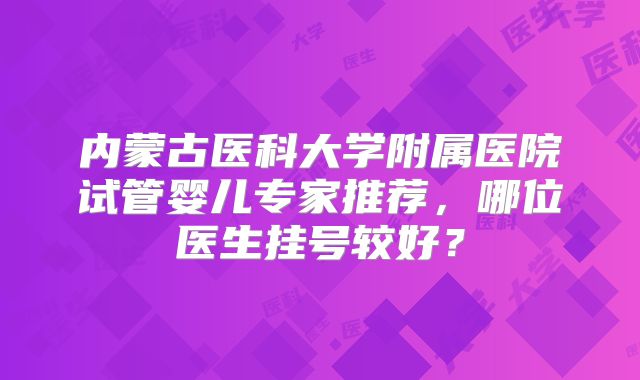 内蒙古医科大学附属医院试管婴儿专家推荐，哪位医生挂号较好？
