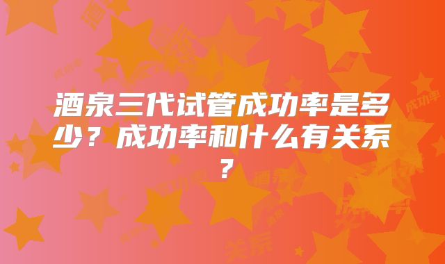 酒泉三代试管成功率是多少？成功率和什么有关系？