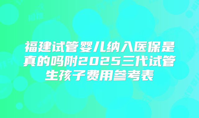 福建试管婴儿纳入医保是真的吗附2025三代试管生孩子费用参考表