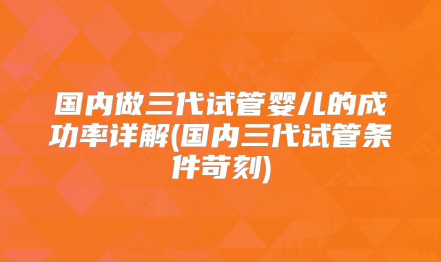 国内做三代试管婴儿的成功率详解(国内三代试管条件苛刻)