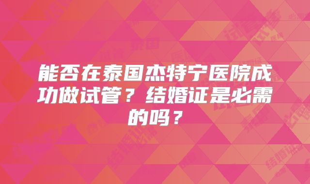 能否在泰国杰特宁医院成功做试管？结婚证是必需的吗？