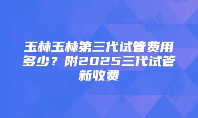 玉林玉林第三代试管费用多少？附2025三代试管新收费