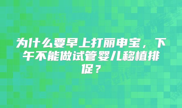 为什么要早上打丽申宝，下午不能做试管婴儿移植排促？