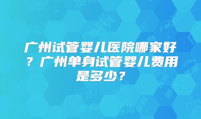 广州试管婴儿医院哪家好？广州单身试管婴儿费用是多少？