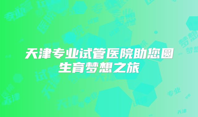 天津专业试管医院助您圆生育梦想之旅