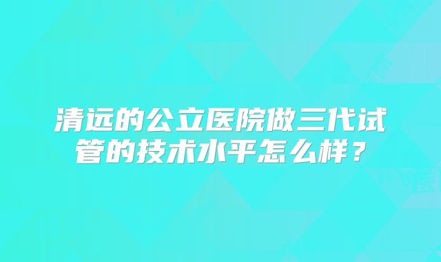 清远的公立医院做三代试管的技术水平怎么样？