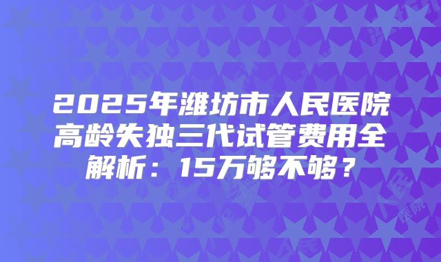 2025年潍坊市人民医院高龄失独三代试管费用全解析：15万够不够？