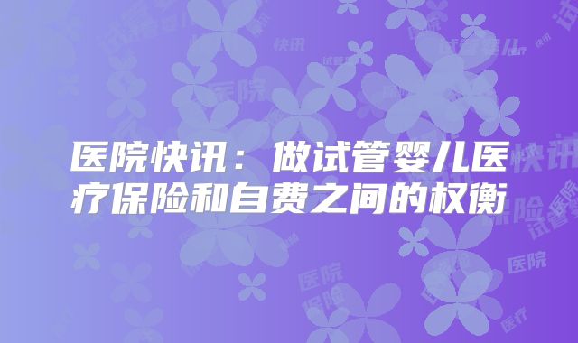 医院快讯：做试管婴儿医疗保险和自费之间的权衡
