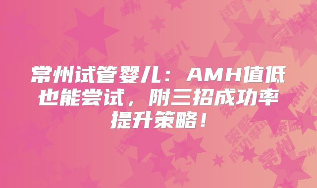 常州试管婴儿:AMH值低也能尝试,附三招成功率提升策略!