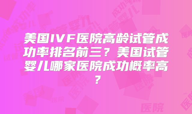 美国IVF医院高龄试管成功率排名前三?美国试管婴儿哪家医院成功概率高?