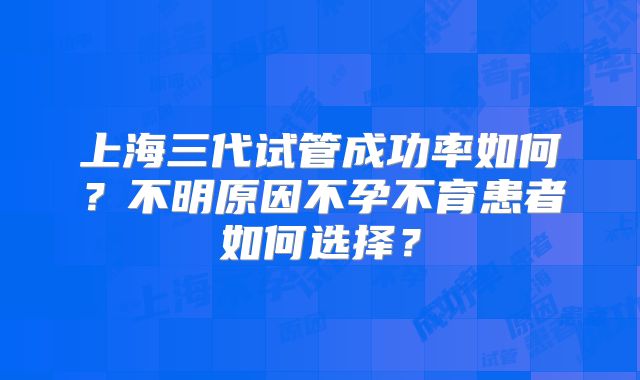 上海三代试管成功率如何？不明原因不孕不育患者如何选择？