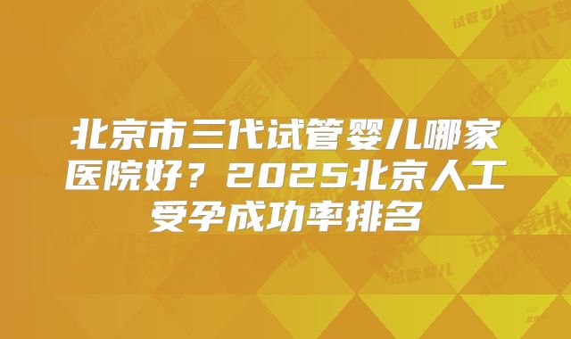 北京市三代试管婴儿哪家医院好？2025北京人工受孕成功率排名