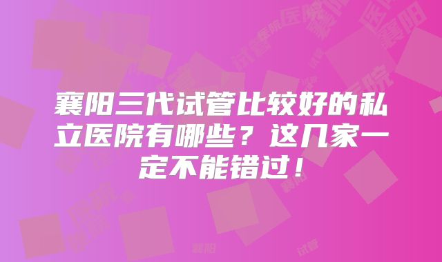 襄阳三代试管比较好的私立医院有哪些？这几家一定不能错过！