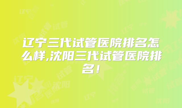辽宁三代试管医院排名怎么样,沈阳三代试管医院排名！