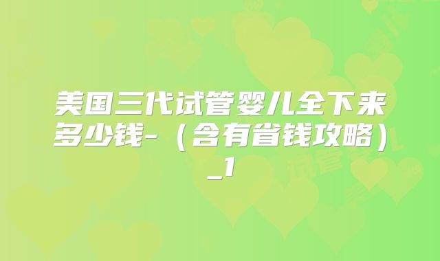 美国三代试管婴儿全下来多少钱-(含有省钱攻略)_1