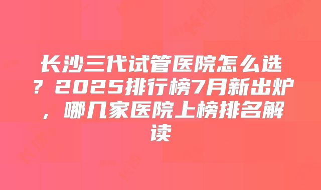 长沙三代试管医院怎么选？2025排行榜7月新出炉，哪几家医院上榜排名解读