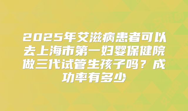 2025年艾滋病患者可以去上海市第一妇婴保健院做三代试管生孩子吗？成功率有多少