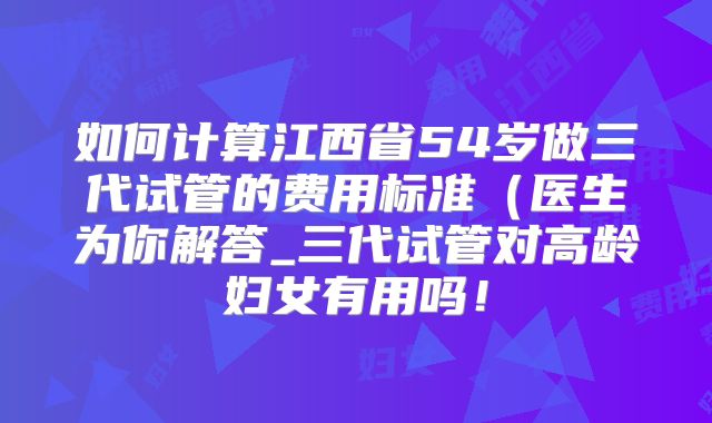 如何计算江西省54岁做三代试管的费用标准（医生为你解答_三代试管对高龄妇女有用吗！