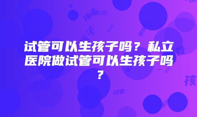 试管可以生孩子吗？私立医院做试管可以生孩子吗？
